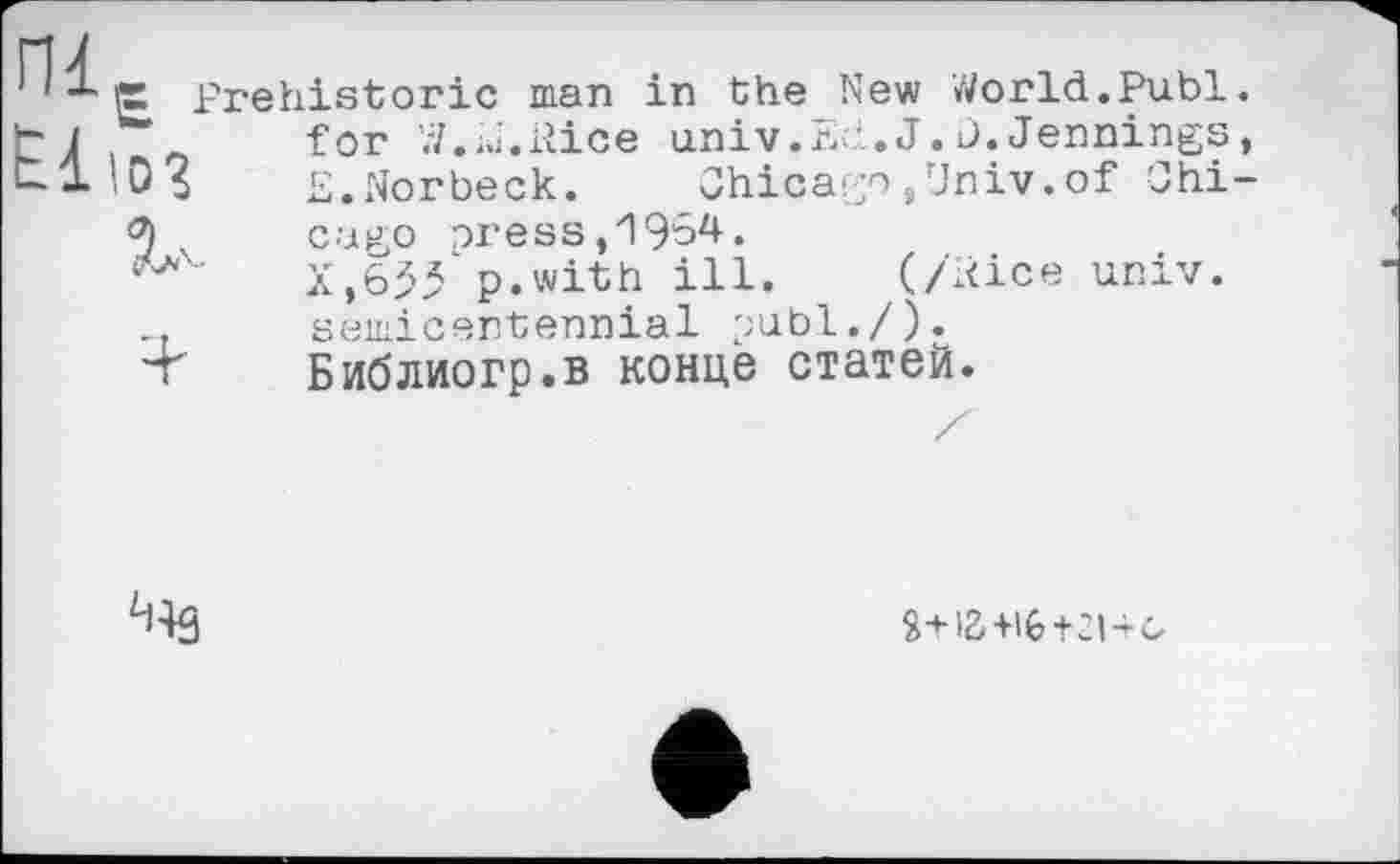 ﻿ПІ
1 х р Prehistoric man tj .	for W.m.Rice
ul 10$	£.Norbeck.
in the New World.Publ univ.Ed.J. j.Jennings
Chicago,Univ.of Chi
5	cago press,19ô4.
X,655 p.with ill. (/Rice univ.
..	semicentennial publ./).
■T	Библиогр.в конце статей.
U43
Я-НВ+іб+зі+о